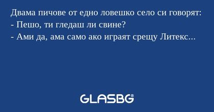 Двама пичове от едно ловешко село си говорят:
- Пешо, ти гледаш ли свине?
- Ами да, ама само ако играят срещу Литекс...