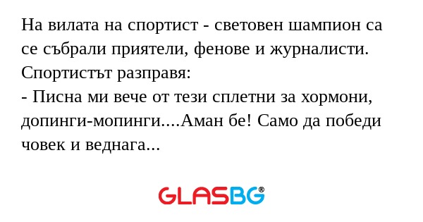 На вилата на спортист - световен шампион са се събрали приятели, фенове и журналисти.
Спортистът разправя:
- Писна ми вече от тези сплетни за хормони, допинги-мопинги....Аман бе! Само да победи човек и веднага започват да разправят глупости за него.
