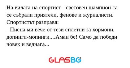 На вилата на спортист - световен шампион са се събрали приятели, фенове и журналисти.
Спортистът разправя:
- Писна ми вече от тези сплетни за хормони, допинги-мопинги....Аман бе! Само да победи човек и веднага започват да разправят глупости за него.
