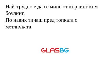 Най-трудно е да се мине от кърлинг към боулинг.
По навик тичаш пред топката с метличката.