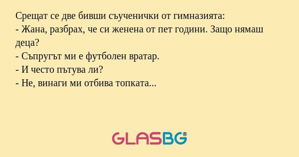 Срещат се две бивши съученички от гимназията:
- Жана, разбрах, че си женена от пет години. Защо нямаш деца?
- Съпругът ми е футболен вратар.
- И често пътува ли?
- Не, винаги ми отбива топката...