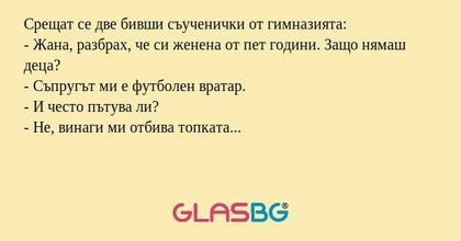 Срещат се две бивши съученички от гимназията:
- Жана, разбрах, че си женена от пет години. Защо нямаш деца?
- Съпругът ми е футболен вратар.
- И често пътува ли?
- Не, винаги ми отбива топката...