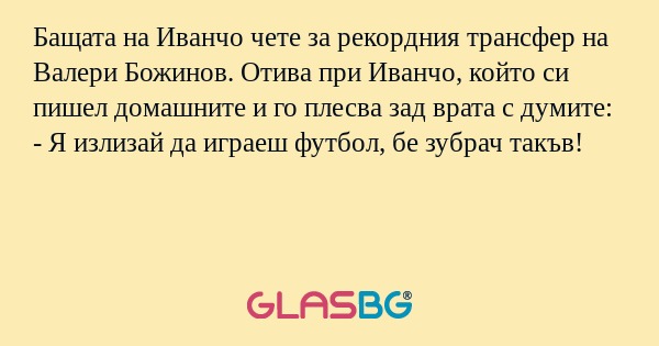Бащата на Иванчо чете за рекордния трансфер на Валери Божинов. Отива при Иванчо, който си пишел домашните и го плесва зад врата с думите:
- Я излизай да играеш футбол, бе зубрач такъв!