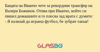 Бащата на Иванчо чете за рекордния трансфер на Валери Божинов. Отива при Иванчо, който си пишел домашните и го плесва зад врата с думите:
- Я излизай да играеш футбол, бе зубрач такъв!