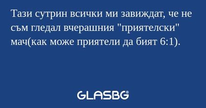 Тази сутрин всички ми завиждат, че не съм гледал вчерашния 