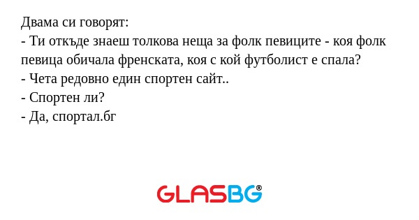 Двама си говорят:
- Ти откъде знаеш толкова неща за фолк певиците - коя фолк певица обичала френската, коя с кой футболист е спала?
- Чета редовно един спортен сайт..
- Спортен ли?
- Да, спортал.бг