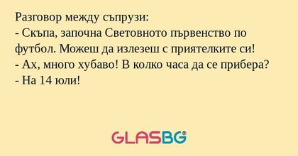 Разговор между съпрузи:
- Скъпа, започна Световното първенство по футбол. Можеш да излезеш с приятелките си!
- Ах, много хубаво! В колко часа да се прибера?
- На 14 юли!