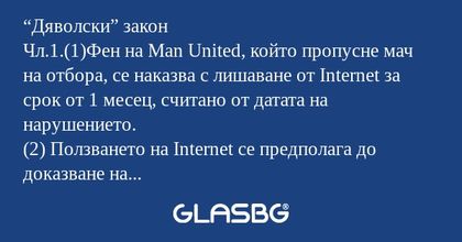 “Дяволски” закон
Чл.1.(1)Фен на Man United, който пропусне мач на отбора, се наказва с лишаване от Internet за срок от 1 месец, считано от датата на нарушението.
(2) Ползването на Internet се предполага до доказване на противното. В такъв случай се о