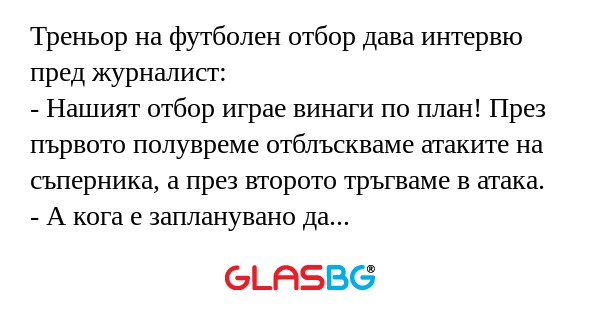 Треньор на футболен отбор дава интервю пред журналист:
- Нашият отбор играе винаги по план! През първото полувреме отблъскваме атаките на съперника, а през второто тръгваме в атака.
- А кога е запланувано да вкарвате голове?
- Е, това е грижа на друг