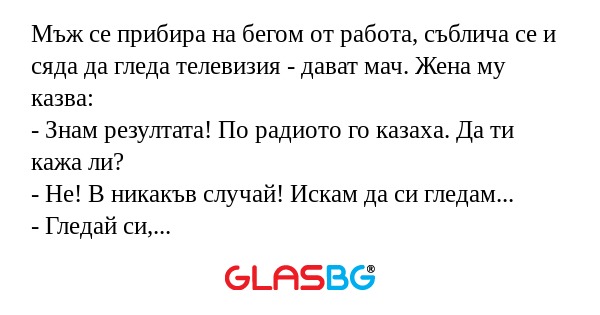 Мъж се прибира на бегом от работа, съблича се и сяда да гледа телевизия - дават мач. Жена му казва:
- Знам резултата! По радиото го казаха. Да ти кажа ли?
- Не! В никакъв случай! Искам да си гледам...
- Гледай си, моля, колкото искаш...Така или иначе