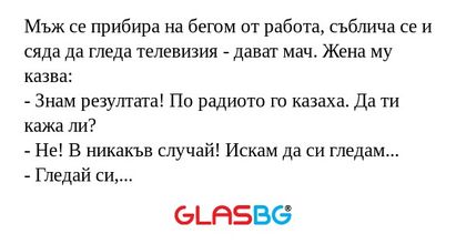 Мъж се прибира на бегом от работа, съблича се и сяда да гледа телевизия - дават мач. Жена му казва:
- Знам резултата! По радиото го казаха. Да ти кажа ли?
- Не! В никакъв случай! Искам да си гледам...
- Гледай си, моля, колкото искаш...Така или иначе