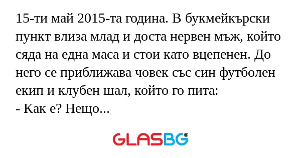 15-ти май 2015-та година. В букмейкърски пункт влиза млад и доста нервен мъж, който сяда на една маса и стои като вцепенен. До него се приближава човек със син футболен екип и клубен шал, който го пита:
- Как е? Нещо нервен ми изглеждаш.
- За пръв пъ