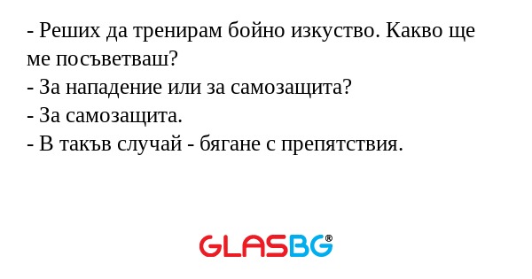 - Реших да тренирам бойно изкуство. Какво ще ме посъветваш?
- За нападение или за самозащита?
- За самозащита.
- В такъв случай - бягане с препятствия.