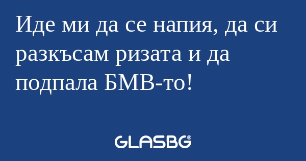 Иде ми да се напия, да си разкъсам...
