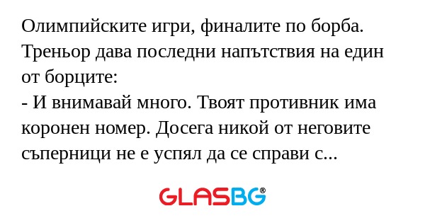 Олимпийските игри, финалите по борба. Треньор дава последни напътствия на един от борците:
- И внимавай много. Твоят противник има коронен номер. Досега никой от неговите съперници не е успял да се справи с неговия захват.
- ОК, тренер, ще се постара