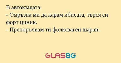 В автокъщата:
- Омръзна ми да карам ибисата, търся си форт циник.
- Препоръчвам ти фолксваген шаран.