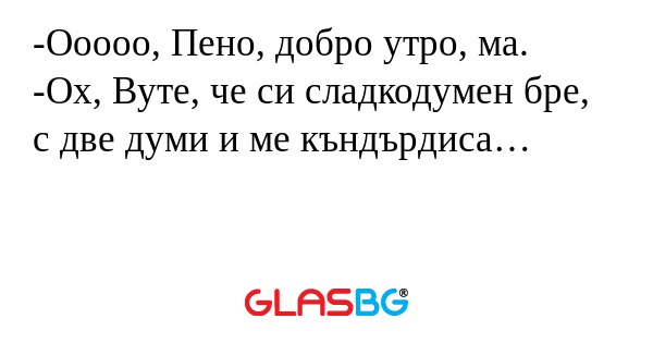 Ооооо, Пено, добро утро, ма. -Ох...
