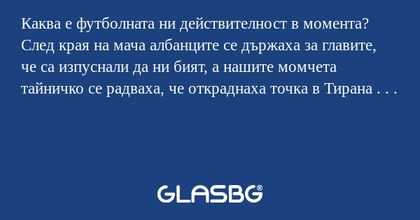 Каква е футболната ни действителност в момента?
След края на мача албанците се държаха за главите, че са изпуснали да ни бият, а нашите момчета тайничко се радваха, че откраднаха точка в Тирана . . .