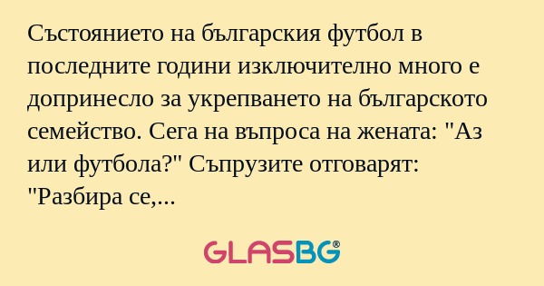 Състоянието на българския футбол в последните години изключително много е допринесло за укрепването на българското семейство. Сега на въпроса на жената: "Аз или футбола?" Съпрузите отговарят: "Разбира се, че ти."