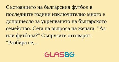 Състоянието на българския футбол в последните години изключително много е допринесло за укрепването на българското семейство. Сега на въпроса на жената: "Аз или футбола?" Съпрузите отговарят: "Разбира се, че ти."