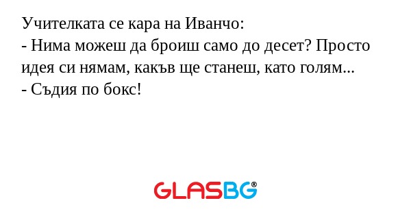 Учителката се кара на Иванчо:
- Нима можеш да броиш само до десет? Просто идея си нямам, какъв ще станеш, като голям...
- Съдия по бокс!