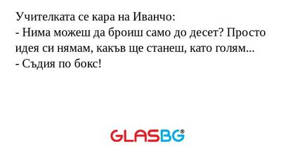 Учителката се кара на Иванчо:
- Нима можеш да броиш само до десет? Просто идея си нямам, какъв ще станеш, като голям...
- Съдия по бокс!