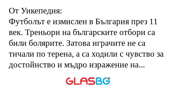 От Уикепедия:
Футболът е измислен в България през 11 век. Треньори на българските отбори са били болярите. Затова играчите не са тичали по терена, а са ходили с чувство за достойнство и мъдро изражение на лицето. Тази традиция се е запазила в нашия ф
