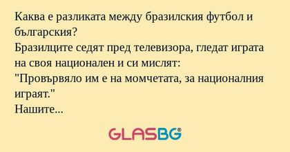 Каква е разликата между бразилския футбол и българския?
Бразилците седят пред телевизора, гледат играта на своя национален и си мислят:
"Провървяло им е на момчетата, за националния играят."
Нашите футболисти тичат по игрището с топката и м