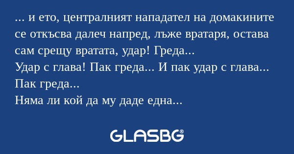 ... и ето, централният нападател на домакините се откъсва далеч напред, лъже вратаря, остава сам срещу вратата, удар! Греда...
Удар с глава! Пак греда... И пак удар с глава... Пак греда...
Няма ли кой да му даде една топка или да прекрати тая истерия
