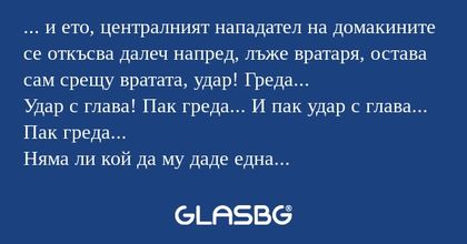 ... и ето, централният нападател на домакините се откъсва далеч напред, лъже вратаря, остава сам срещу вратата, удар! Греда...
Удар с глава! Пак греда... И пак удар с глава... Пак греда...
Няма ли кой да му даде една топка или да прекрати тая истерия