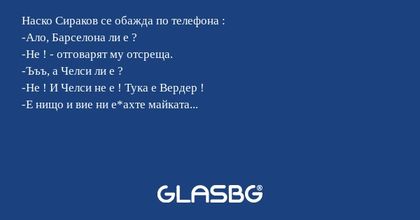 Наско Сираков се обажда по телефона :
-Ало, Барселона ли е ?
-Не ! - отговарят му отсреща.
-Ъъъ, а Челси ли е ?
-Не ! И Челси не е ! Тука е Вердер !
-Е нищо и вие ни е*ахте майката...