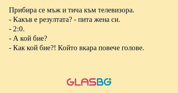Прибира се мъж и тича към телевизора.
- Какъв е резултата? - пита жена си.
- 2:0.
- А кой бие?
- Как кой бие?! Който вкара повече голове.