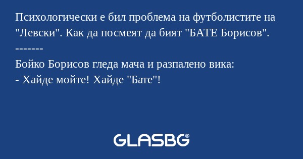 Психологически е бил проблема на футболистите на "Левски". Как да посмеят да бият "БАТЕ Борисов".
-------
Бойко Борисов гледа мача и разпалено вика:
- Хайде мойте! Хайде "Бате"!
