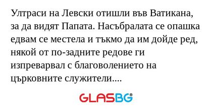 Ултраси на Левски отишли във Ватикана, за да видят Папата. Насъбралата се опашка едвам се местела и тъкмо да им дойде ред, някой от по-задните редове ги изпреварвал с благоволението на църковните служители. Те търпели известно време и накрая един от 