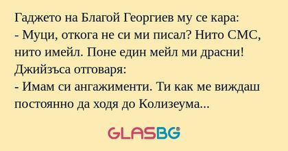 Гаджето на Благой Георгиев му се кара:
- Муци, откога не си ми писал? Нито СМС, нито имейл. Поне един мейл ми драсни!
Джийзъса отговаря:
- Имам си ангажименти. Ти как ме виждаш постоянно да ходя до Колизеума заради теб?
