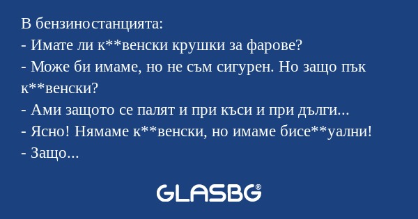 В бензиностанцията:
- Имате ли к**венски крушки за фарове?
- Може би имаме, но не съм сигурен. Но защо пък к**венски?
- Ами защото се палят и при къси и при дълги...
- Ясно! Нямаме к**венски, но имаме бисе**уални!
- Защо пък бисе**уални?
- Ми защото 