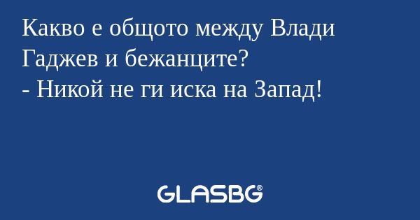 Какво е общото между Влади Гаджев и бежанците?
- Никой не ги иска на Запад!