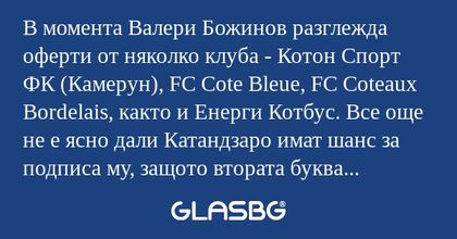 В момента Валери Божинов разглежда оферти от няколко клуба - Котон Спорт ФК (Камерун), FC Cote Bleue, FC Coteaux Bordelais, както и Енерги Котбус. Все още не е ясно дали Катандзаро имат шанс за подписа му, защото втората буква на името им леко го сму
