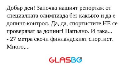 Добър ден! Започва нашият репортаж от специалната олимпиада без какъвто и да е допинг-контрол. Да, да, спортистите НЕ се проверяват за допинг! Напълно. И така...
- 27 метра скочи финландският спортист. Много, много добър резултат за шахматист.
- Трин