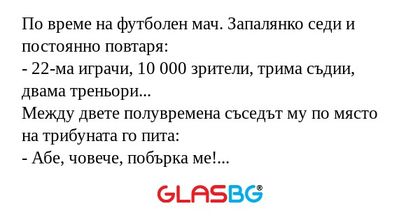 По време на футболен мач. Запалянко седи и постоянно повтаря:
- 22-ма играчи, 10 000 зрители, трима съдии, двама треньори...
Между двете полувремена съседът му по място на трибуната го пита:
- Абе, човече, побърка ме! Защо непрекъснато повтаряш - 22-