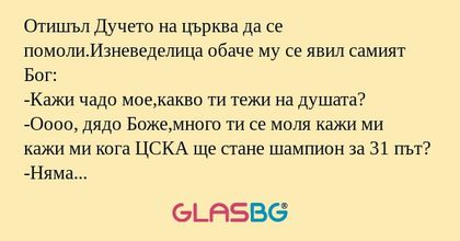 Отишъл Дучето на църква да се помоли.Изневеделица обаче му се явил самият Бог:
-Кажи чадо мое,какво ти тежи на душата?
-Оооо, дядо Боже,много ти се моля кажи ми кажи ми кога ЦСКА ще стане шампион за 31 път?
-Няма да е скоро чадо мое,но бъди спокоен щ