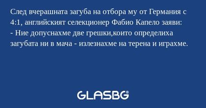 След вчерашната загуба на отбора му от Германия с 4:1, английският селекционер Фабио Капело заяви:
- Ние допуснахме две грешки,които определиха загубата ни в мача - излезнахме на терена и играхме.
