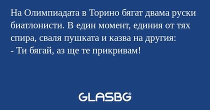 На Олимпиадата в Торино бягат двама руски биатлонисти. В един момент, единия от тях спира, сваля пушката и казва на другия:
- Ти бягай, аз ще те прикривам!