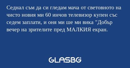 Седнал съм да си гледам мача от световното на чисто новия ми 60 инчов телевизор купен със седем заплати, и оня ми ше ми вика "Добър вечер на зрителите пред МАЛКИЯ екран.