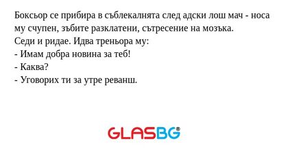 Боксьор се прибира в съблекалнята след адски лош мач - носа му счупен, зъбите разклатени, сътресение на мозъка.
Седи и ридае. Идва треньора му:
- Имам добра новина за теб!
- Каква?
- Уговорих ти за утре реванш.