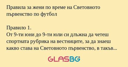 Правила за жени по време на Световното първенство по футбол

Правило 1.
От 9-ти юни до 9-ти юли си длъжна да четеш спортната рубрика на вестниците, за да знаеш какво става на Световното първенство, в такъв случай ще можеш да подържаш разговор. Ако не