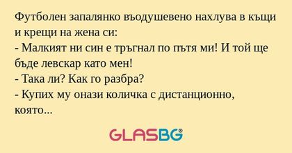 Футболен запалянко въодушевено нахлува в къщи и крещи на жена си:
- Малкият ни син е тръгнал по пътя ми! И той ще бъде левскар като мен!
- Така ли? Как го разбра?
- Купих му онази количка с дистанционно, която искаше и за която ми говори със седмици,