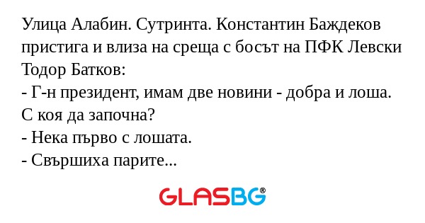 Улица Алабин. Сутринта. Константин Баждеков пристига и влиза на среща с босът на ПФК Левски Тодор Батков:
- Г-н президент, имам две новини - добра и лоша. С коя да започна?
- Нека първо с лошата.
- Свършиха парите за новия сектор.
- Кажи добрата?
- У