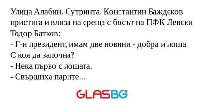 Улица Алабин. Сутринта. Константин Баждеков пристига и влиза на среща с босът на ПФК Левски Тодор Батков:
- Г-н президент, имам две новини - добра и лоша. С коя да започна?
- Нека първо с лошата.
- Свършиха парите за новия сектор.
- Кажи добрата?
- У
