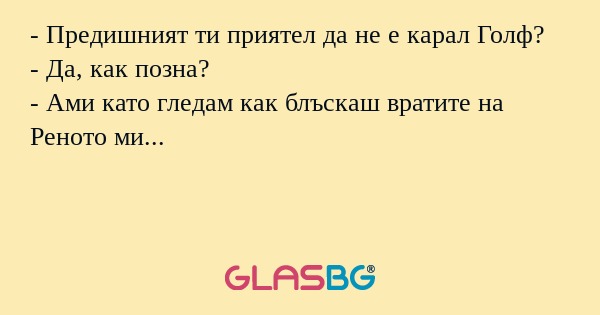 - Предишният ти приятел да не е карал Голф?
- Да, как позна?
- Ами като гледам как блъскаш вратите на Реното ми...